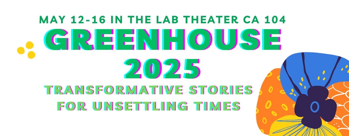May 12-16 in the lab theater, CA 104, GREENHOUSE 2025 Transformative Stories for Unsettling Times